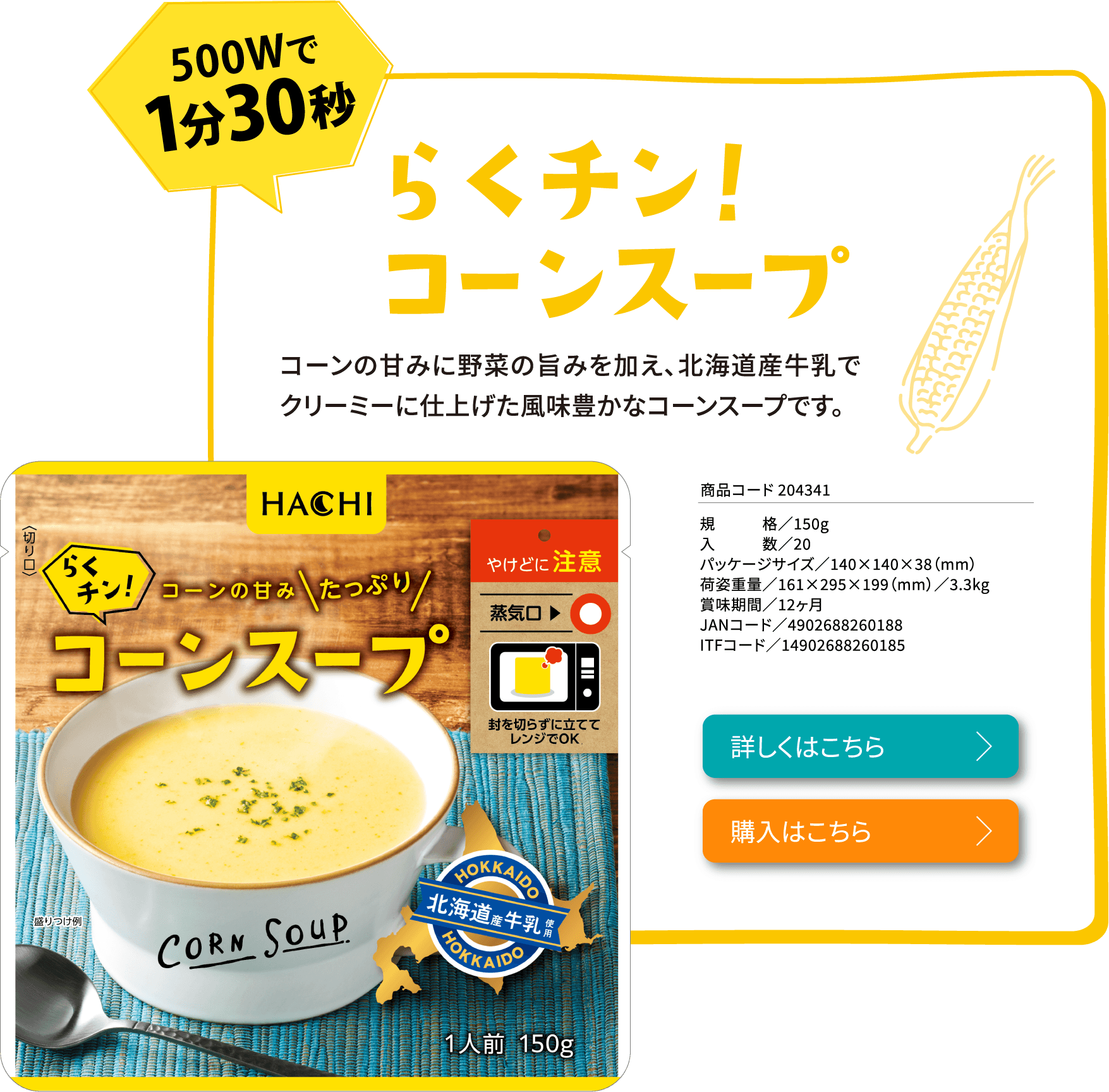 らくチン！コーンスープコーンの甘みに野菜の旨みを加え、北海道産牛乳でクリーミーに仕上げた風味豊かなコーンスープです。商品コード 204341規格／150g入数／20パッケージサイズ／140×140×38（mm）荷姿重量／161×295×199（mm）／3.3kg賞味期間／12ヶ月JANコード／4902688260188ITFコード／14902688260185