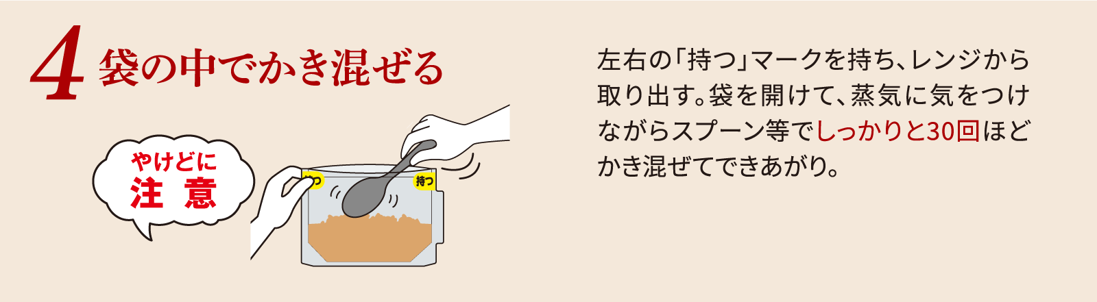 袋の中でかき混ぜる左右の「持つ」マークを持ち、レンジから取り出す。袋を開けて、蒸気に気をつけながらスプーン等でしっかりと30回ほどかき混ぜてできあがり。