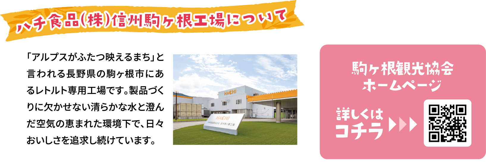 「アルプスがふたつ映えるまち」と言われる長野県の駒ヶ根市にあるレトルト専用工場です。製品づくりに欠かせない清らかな水と澄んだ空気の恵まれた環境下で、日々おいしさを追求し続けています。