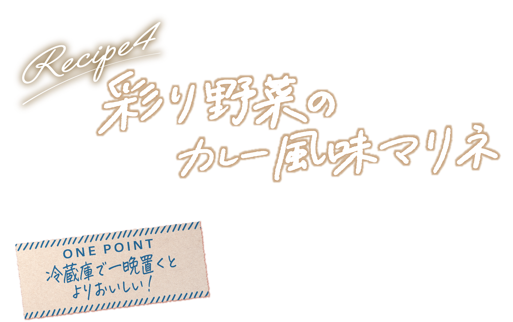 Recipe4 彩り野菜のカレー風味マリネ ONE POINT 冷蔵庫で一晩置くとよりおいしい！