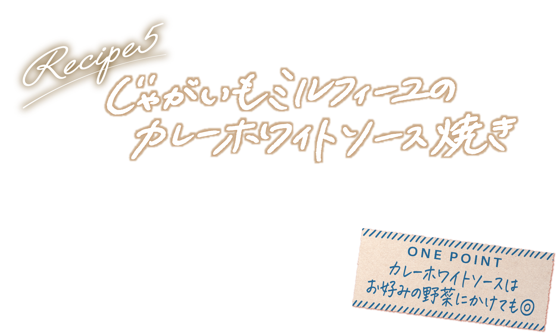 Recipe5 じゃがいもミルフィーユのカレーホワイトソース焼き ONE POINT カレーホワイトソースはお好みの野菜にかけても◎